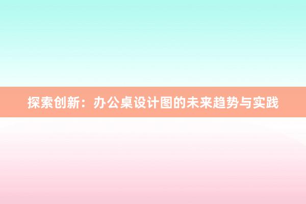 探索创新：办公桌设计图的未来趋势与实践